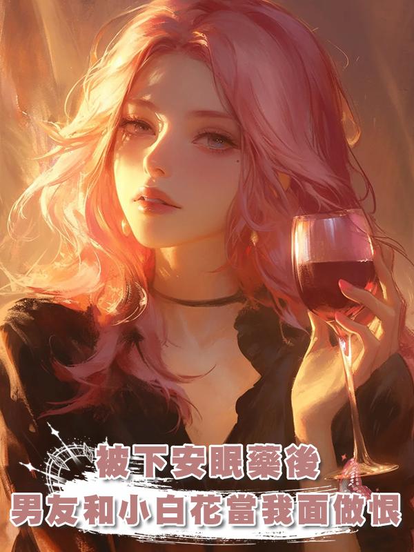被下安眠藥後，男友和小白花當著我的面做恨在線閱讀