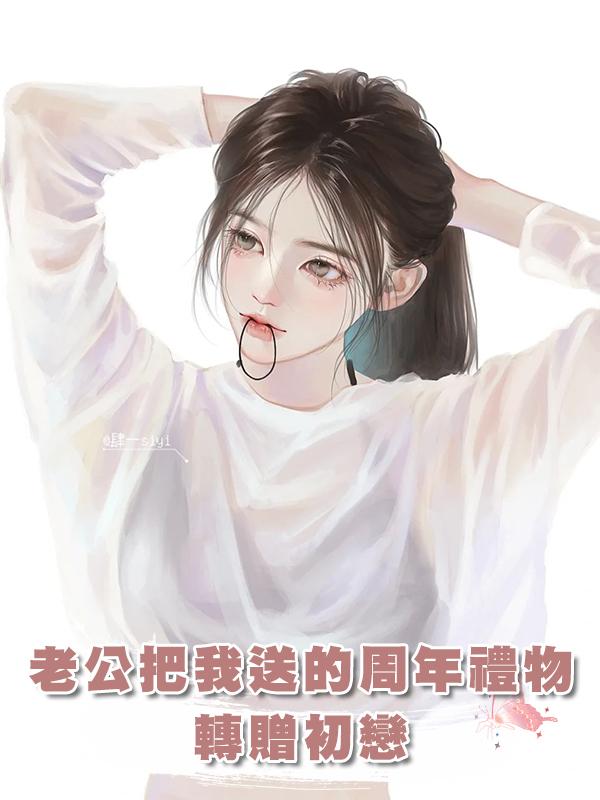 老公把我送的周年禮物轉贈初戀在線閱讀
